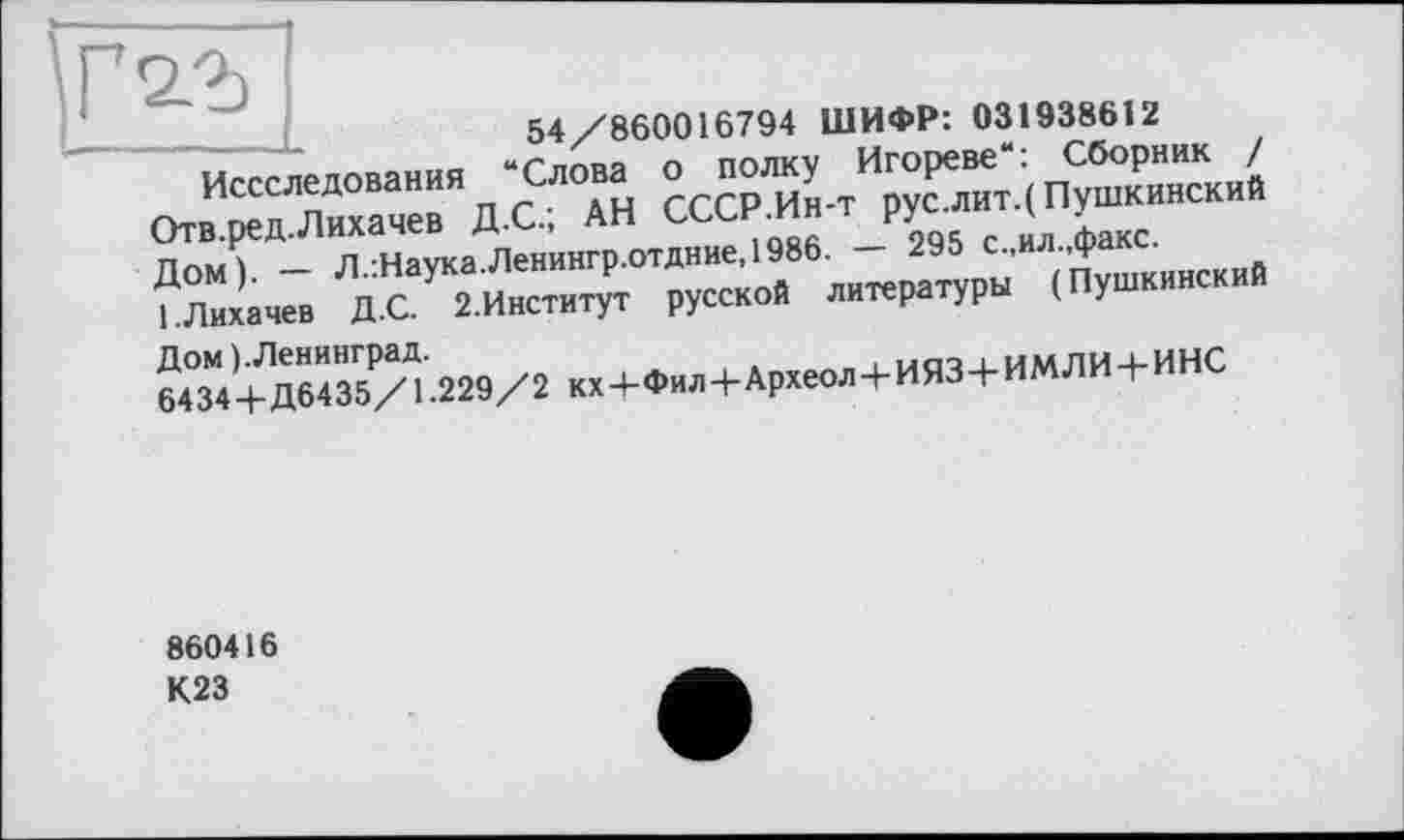 ﻿54/860016794 ШИФР: 031938612 л	_	____ • ГАлпи
Иссследования “Слова о полку Игореве : Сборник / Отв.ред.Лихачев Д.С.; АН СССР.Ин-т рус.лит.( Пушкинский Домі. — Л.:Наука.Ленингр.отдние,1986. — 295 с.,ил.,факс.
1. Лихачев Д.С. 2.Институт русской литературы (Пушкинский 64°34+Д6435/1.229/2 кх+Фил+Археол+ИЯЗ+ИМЛИ + ИНС
860416
К23